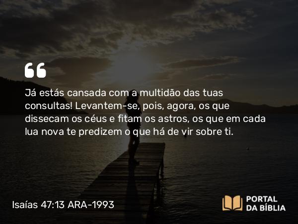 Isaías 47:13 ARA-1993 - Já estás cansada com a multidão das tuas consultas! Levantem-se, pois, agora, os que dissecam os céus e fitam os astros, os que em cada lua nova te predizem o que há de vir sobre ti.