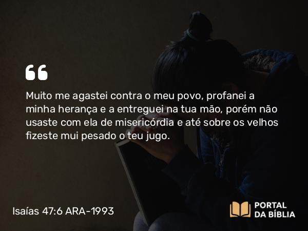 Isaías 47:6 ARA-1993 - Muito me agastei contra o meu povo, profanei a minha herança e a entreguei na tua mão, porém não usaste com ela de misericórdia e até sobre os velhos fizeste mui pesado o teu jugo.