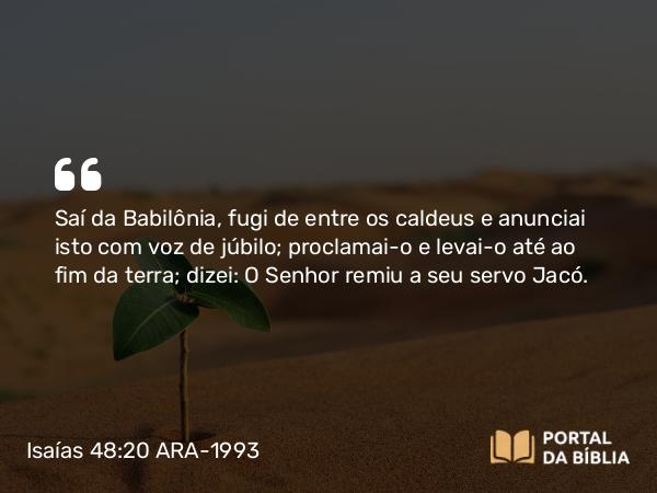 Isaías 48:20 ARA-1993 - Saí da Babilônia, fugi de entre os caldeus e anunciai isto com voz de júbilo; proclamai-o e levai-o até ao fim da terra; dizei: O Senhor remiu a seu servo Jacó.