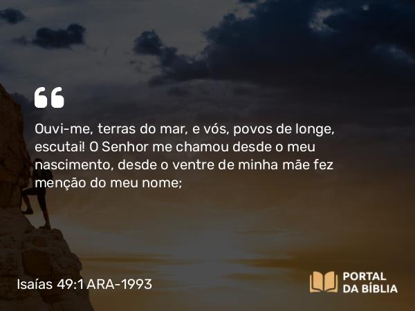 Isaías 49:1 ARA-1993 - SenhorOuvi-me, terras do mar, e vós, povos de longe, escutai! O Senhor me chamou desde o meu nascimento, desde o ventre de minha mãe fez menção do meu nome;