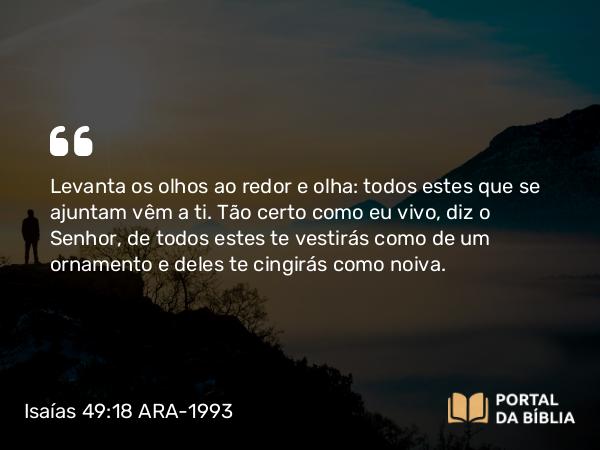 Isaías 49:18 ARA-1993 - Levanta os olhos ao redor e olha: todos estes que se ajuntam vêm a ti. Tão certo como eu vivo, diz o Senhor, de todos estes te vestirás como de um ornamento e deles te cingirás como noiva.