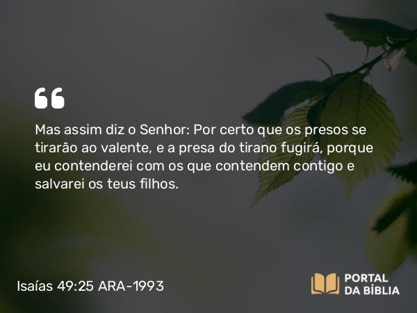 Isaías 49:25 ARA-1993 - Mas assim diz o Senhor: Por certo que os presos se tirarão ao valente, e a presa do tirano fugirá, porque eu contenderei com os que contendem contigo e salvarei os teus filhos.