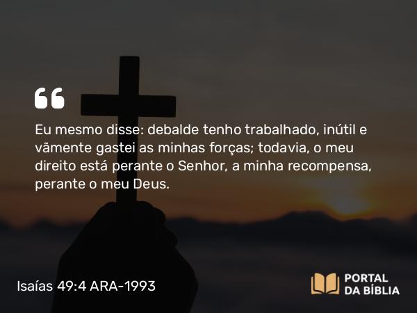 Isaías 49:4 ARA-1993 - Eu mesmo disse: debalde tenho trabalhado, inútil e vãmente gastei as minhas forças; todavia, o meu direito está perante o Senhor, a minha recompensa, perante o meu Deus.