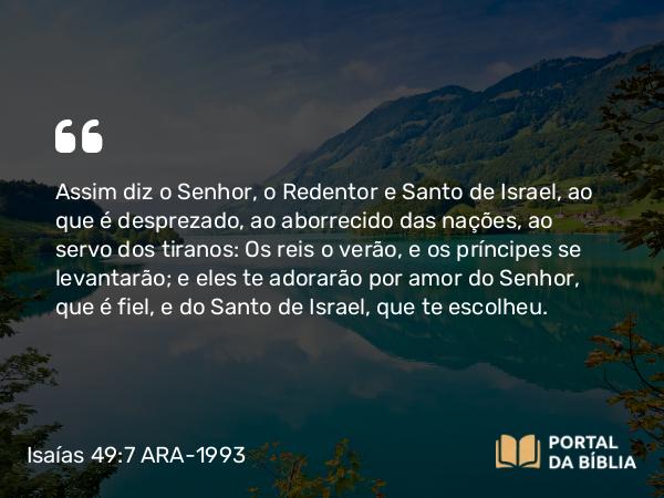 Isaías 49:7 ARA-1993 - Assim diz o Senhor, o Redentor e Santo de Israel, ao que é desprezado, ao aborrecido das nações, ao servo dos tiranos: Os reis o verão, e os príncipes se levantarão; e eles te adorarão por amor do Senhor, que é fiel, e do Santo de Israel, que te escolheu.