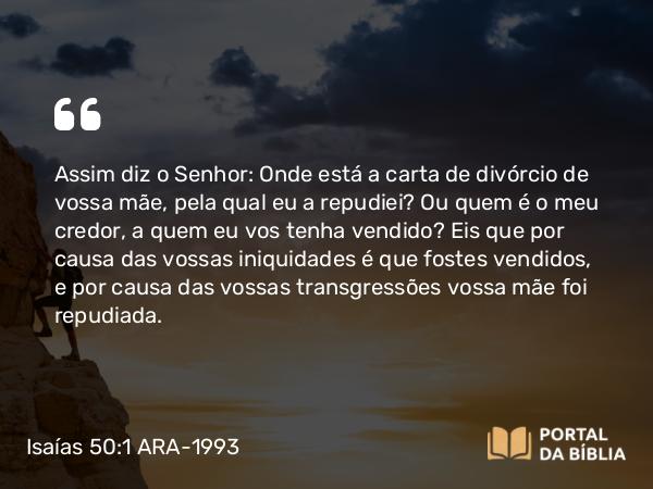 Isaías 50:1 ARA-1993 - SenhorAssim diz o Senhor: Onde está a carta de divórcio de vossa mãe, pela qual eu a repudiei? Ou quem é o meu credor, a quem eu vos tenha vendido? Eis que por causa das vossas iniquidades é que fostes vendidos, e por causa das vossas transgressões vossa mãe foi repudiada.