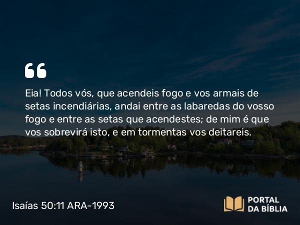 Isaías 50:11 ARA-1993 - Eia! Todos vós, que acendeis fogo e vos armais de setas incendiárias, andai entre as labaredas do vosso fogo e entre as setas que acendestes; de mim é que vos sobrevirá isto, e em tormentas vos deitareis.