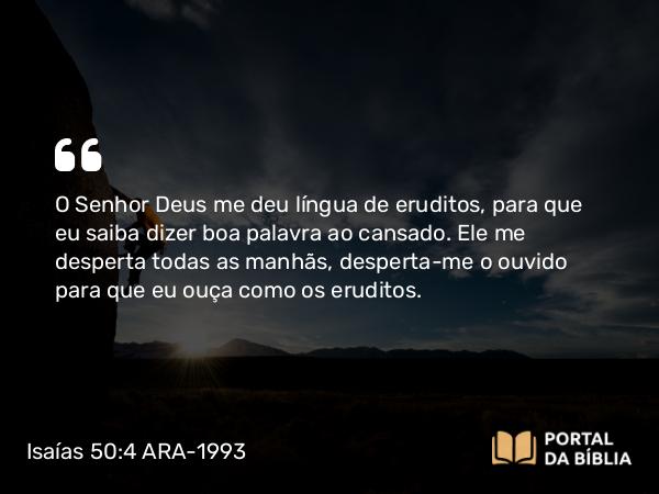 Isaías 50:4 ARA-1993 - O Senhor Deus me deu língua de eruditos, para que eu saiba dizer boa palavra ao cansado. Ele me desperta todas as manhãs, desperta-me o ouvido para que eu ouça como os eruditos.