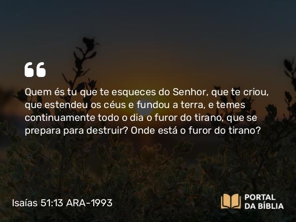 Isaías 51:13 ARA-1993 - Quem és tu que te esqueces do Senhor, que te criou, que estendeu os céus e fundou a terra, e temes continuamente todo o dia o furor do tirano, que se prepara para destruir? Onde está o furor do tirano?