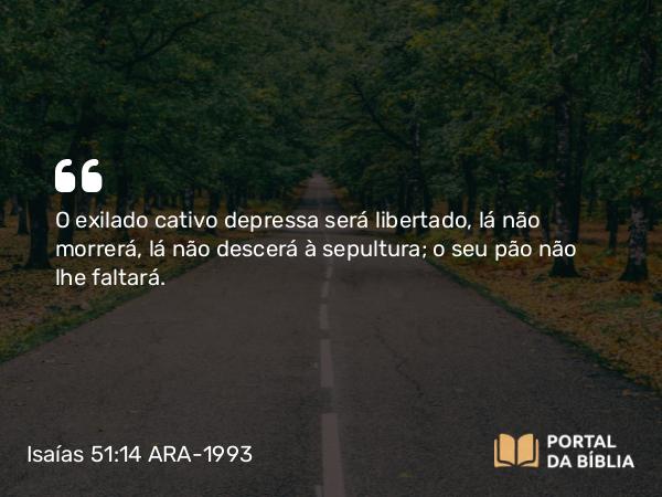 Isaías 51:14 ARA-1993 - O exilado cativo depressa será libertado, lá não morrerá, lá não descerá à sepultura; o seu pão não lhe faltará.