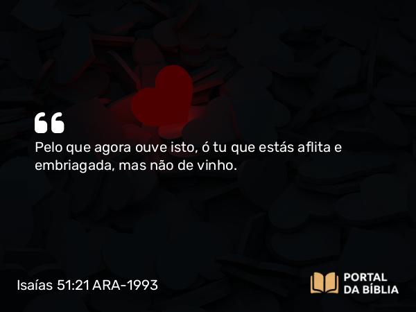 Isaías 51:21 ARA-1993 - Pelo que agora ouve isto, ó tu que estás aflita e embriagada, mas não de vinho.