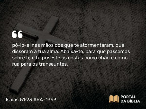 Isaías 51:23 ARA-1993 - pô-lo-ei nas mãos dos que te atormentaram, que disseram à tua alma: Abaixa-te, para que passemos sobre ti; e tu puseste as costas como chão e como rua para os transeuntes.