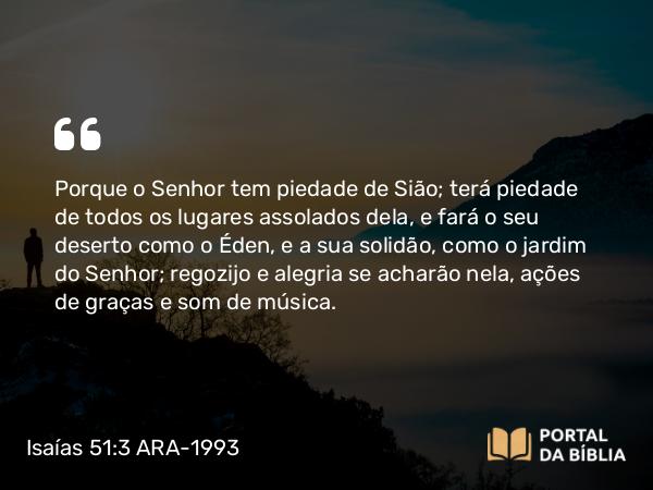 Isaías 51:3 ARA-1993 - Porque o Senhor tem piedade de Sião; terá piedade de todos os lugares assolados dela, e fará o seu deserto como o Éden, e a sua solidão, como o jardim do Senhor; regozijo e alegria se acharão nela, ações de graças e som de música.