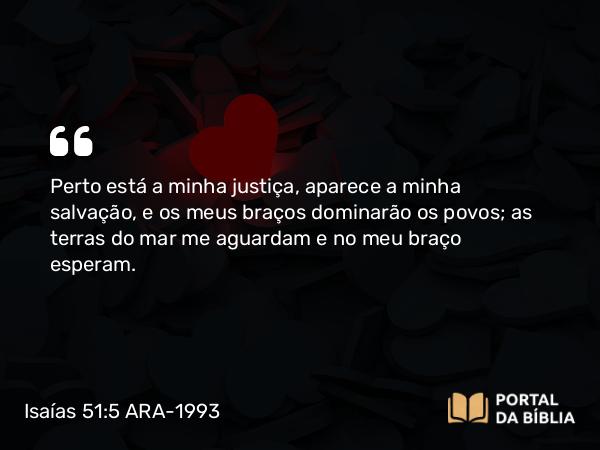 Isaías 51:5-6 ARA-1993 - Perto está a minha justiça, aparece a minha salvação, e os meus braços dominarão os povos; as terras do mar me aguardam e no meu braço esperam.