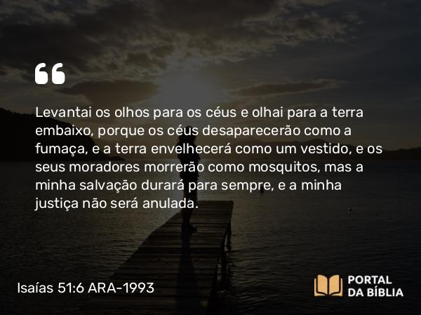 Isaías 51:6 ARA-1993 - Levantai os olhos para os céus e olhai para a terra embaixo, porque os céus desaparecerão como a fumaça, e a terra envelhecerá como um vestido, e os seus moradores morrerão como mosquitos, mas a minha salvação durará para sempre, e a minha justiça não será anulada.