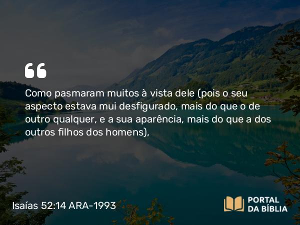 Isaías 52:14 ARA-1993 - Como pasmaram muitos à vista dele (pois o seu aspecto estava mui desfigurado, mais do que o de outro qualquer, e a sua aparência, mais do que a dos outros filhos dos homens),