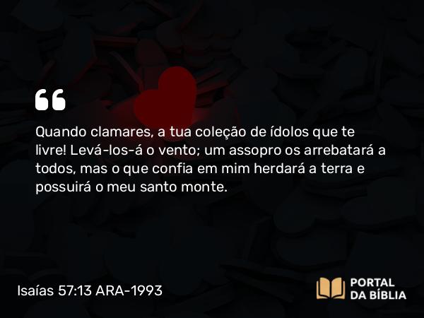 Isaías 57:13 ARA-1993 - Quando clamares, a tua coleção de ídolos que te livre! Levá-los-á o vento; um assopro os arrebatará a todos, mas o que confia em mim herdará a terra e possuirá o meu santo monte.