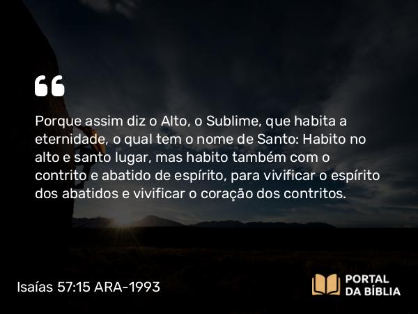 Isaías 57:15 ARA-1993 - Porque assim diz o Alto, o Sublime, que habita a eternidade, o qual tem o nome de Santo: Habito no alto e santo lugar, mas habito também com o contrito e abatido de espírito, para vivificar o espírito dos abatidos e vivificar o coração dos contritos.