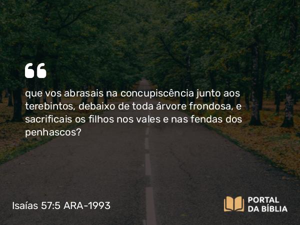 Isaías 57:5 ARA-1993 - que vos abrasais na concupiscência junto aos terebintos, debaixo de toda árvore frondosa, e sacrificais os filhos nos vales e nas fendas dos penhascos?