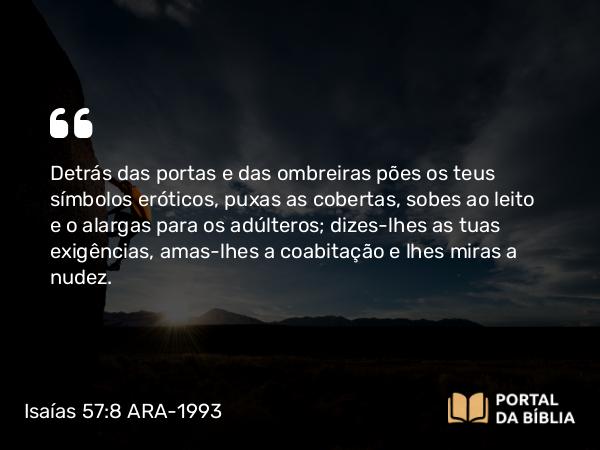 Isaías 57:8 ARA-1993 - Detrás das portas e das ombreiras pões os teus símbolos eróticos, puxas as cobertas, sobes ao leito e o alargas para os adúlteros; dizes-lhes as tuas exigências, amas-lhes a coabitação e lhes miras a nudez.