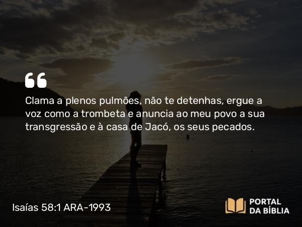 Isaías 58:1 ARA-1993 - Clama a plenos pulmões, não te detenhas, ergue a voz como a trombeta e anuncia ao meu povo a sua transgressão e à casa de Jacó, os seus pecados.