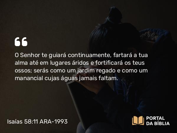 Isaías 58:11 ARA-1993 - O Senhor te guiará continuamente, fartará a tua alma até em lugares áridos e fortificará os teus ossos; serás como um jardim regado e como um manancial cujas águas jamais faltam.