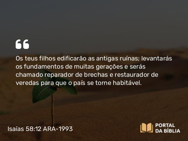 Isaías 58:12 ARA-1993 - Os teus filhos edificarão as antigas ruínas; levantarás os fundamentos de muitas gerações e serás chamado reparador de brechas e restaurador de veredas para que o país se torne habitável.