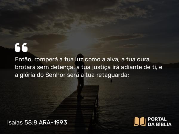 Isaías 58:8 ARA-1993 - Então, romperá a tua luz como a alva, a tua cura brotará sem detença, a tua justiça irá adiante de ti, e a glória do Senhor será a tua retaguarda;