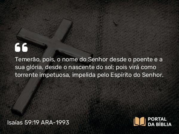 Isaías 59:19 ARA-1993 - Temerão, pois, o nome do Senhor desde o poente e a sua glória, desde o nascente do sol; pois virá como torrente impetuosa, impelida pelo Espírito do Senhor.