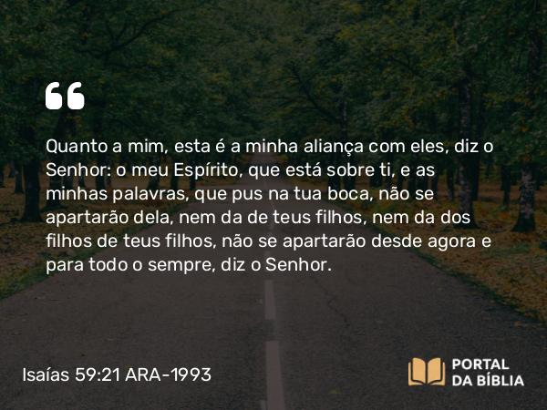 Isaías 59:21 ARA-1993 - Quanto a mim, esta é a minha aliança com eles, diz o Senhor: o meu Espírito, que está sobre ti, e as minhas palavras, que pus na tua boca, não se apartarão dela, nem da de teus filhos, nem da dos filhos de teus filhos, não se apartarão desde agora e para todo o sempre, diz o Senhor.