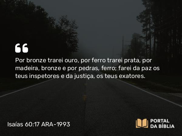 Isaías 60:17 ARA-1993 - Por bronze trarei ouro, por ferro trarei prata, por madeira, bronze e por pedras, ferro; farei da paz os teus inspetores e da justiça, os teus exatores.