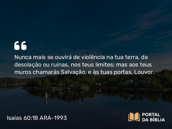 Isaías 60:18 ARA-1993 - Nunca mais se ouvirá de violência na tua terra, de desolação ou ruínas, nos teus limites; mas aos teus muros chamarás Salvação, e às tuas portas, Louvor.