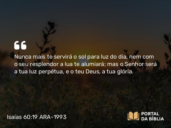 Isaías 60:19-20 ARA-1993 - Nunca mais te servirá o sol para luz do dia, nem com o seu resplendor a lua te alumiará; mas o Senhor será a tua luz perpétua, e o teu Deus, a tua glória.