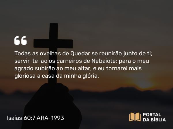 Isaías 60:7 ARA-1993 - Todas as ovelhas de Quedar se reunirão junto de ti; servir-te-ão os carneiros de Nebaiote; para o meu agrado subirão ao meu altar, e eu tornarei mais gloriosa a casa da minha glória.