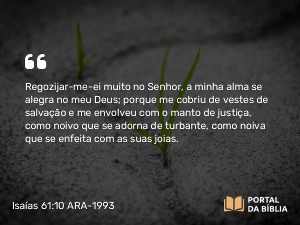 Isaías 61:10 ARA-1993 - Regozijar-me-ei muito no Senhor, a minha alma se alegra no meu Deus; porque me cobriu de vestes de salvação e me envolveu com o manto de justiça, como noivo que se adorna de turbante, como noiva que se enfeita com as suas joias.