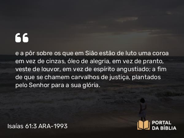 Isaías 61:3 ARA-1993 - e a pôr sobre os que em Sião estão de luto uma coroa em vez de cinzas, óleo de alegria, em vez de pranto, veste de louvor, em vez de espírito angustiado; a fim de que se chamem carvalhos de justiça, plantados pelo Senhor para a sua glória.