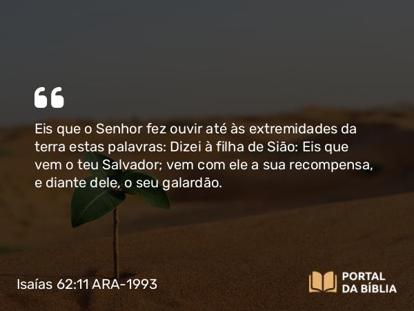 Isaías 62:11 ARA-1993 - Eis que o Senhor fez ouvir até às extremidades da terra estas palavras: Dizei à filha de Sião: Eis que vem o teu Salvador; vem com ele a sua recompensa, e diante dele, o seu galardão.