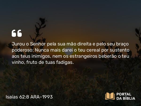 Isaías 62:8 ARA-1993 - Jurou o Senhor pela sua mão direita e pelo seu braço poderoso: Nunca mais darei o teu cereal por sustento aos teus inimigos, nem os estrangeiros beberão o teu vinho, fruto de tuas fadigas.