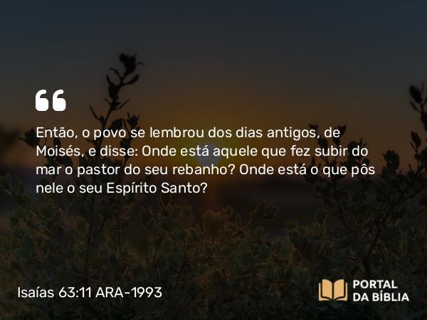 Isaías 63:11 ARA-1993 - Então, o povo se lembrou dos dias antigos, de Moisés, e disse: Onde está aquele que fez subir do mar o pastor do seu rebanho? Onde está o que pôs nele o seu Espírito Santo?