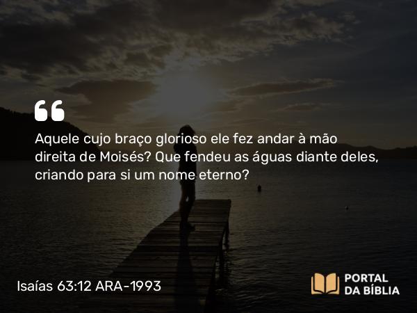 Isaías 63:12-13 ARA-1993 - Aquele cujo braço glorioso ele fez andar à mão direita de Moisés? Que fendeu as águas diante deles, criando para si um nome eterno?