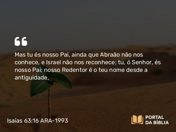 Isaías 63:16 ARA-1993 - Mas tu és nosso Pai, ainda que Abraão não nos conhece, e Israel não nos reconhece; tu, ó Senhor, és nosso Pai; nosso Redentor é o teu nome desde a antiguidade.