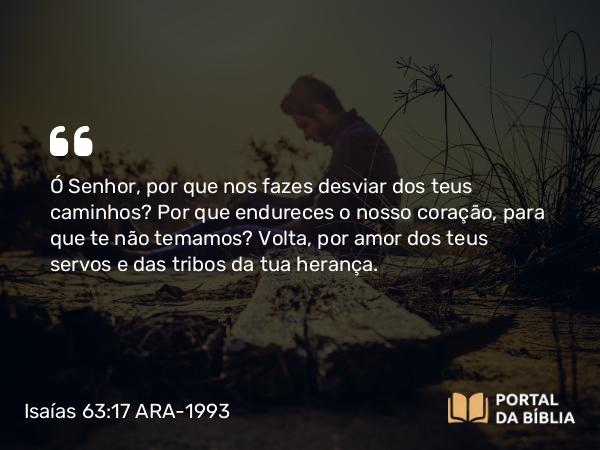 Isaías 63:17 ARA-1993 - Ó Senhor, por que nos fazes desviar dos teus caminhos? Por que endureces o nosso coração, para que te não temamos? Volta, por amor dos teus servos e das tribos da tua herança.