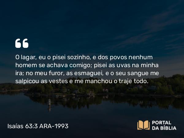 Isaías 63:3 ARA-1993 - O lagar, eu o pisei sozinho, e dos povos nenhum homem se achava comigo; pisei as uvas na minha ira; no meu furor, as esmaguei, e o seu sangue me salpicou as vestes e me manchou o traje todo.