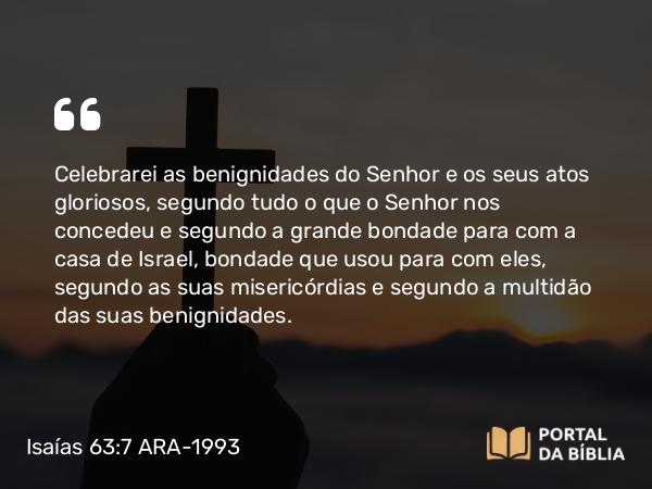 Isaías 63:7 ARA-1993 - Celebrarei as benignidades do Senhor e os seus atos gloriosos, segundo tudo o que o Senhor nos concedeu e segundo a grande bondade para com a casa de Israel, bondade que usou para com eles, segundo as suas misericórdias e segundo a multidão das suas benignidades.