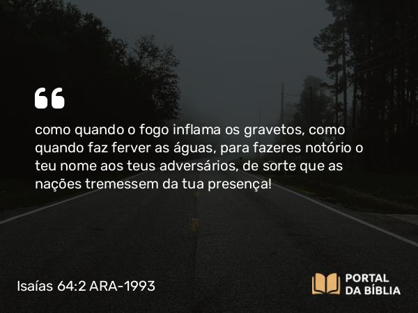 Isaías 64:2 ARA-1993 - como quando o fogo inflama os gravetos, como quando faz ferver as águas, para fazeres notório o teu nome aos teus adversários, de sorte que as nações tremessem da tua presença!