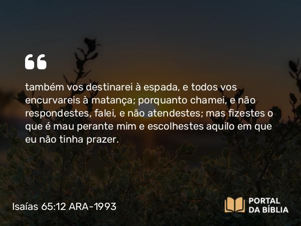 Isaías 65:12 ARA-1993 - também vos destinarei à espada, e todos vos encurvareis à matança; porquanto chamei, e não respondestes, falei, e não atendestes; mas fizestes o que é mau perante mim e escolhestes aquilo em que eu não tinha prazer.