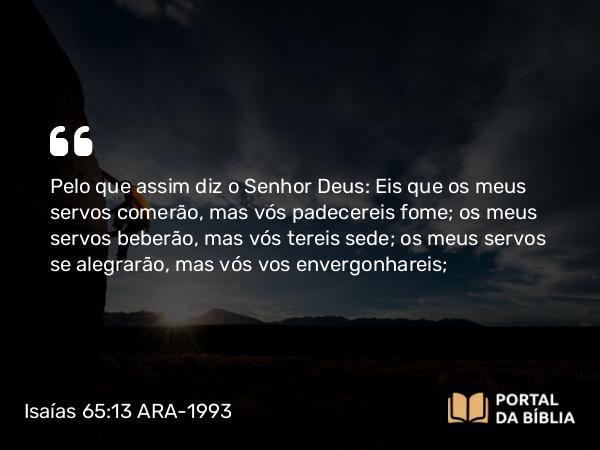 Isaías 65:13 ARA-1993 - Pelo que assim diz o Senhor Deus: Eis que os meus servos comerão, mas vós padecereis fome; os meus servos beberão, mas vós tereis sede; os meus servos se alegrarão, mas vós vos envergonhareis;