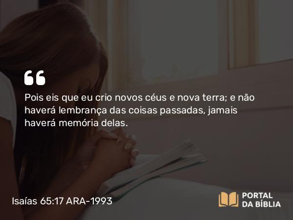 Isaías 65:17 ARA-1993 - Pois eis que eu crio novos céus e nova terra; e não haverá lembrança das coisas passadas, jamais haverá memória delas.