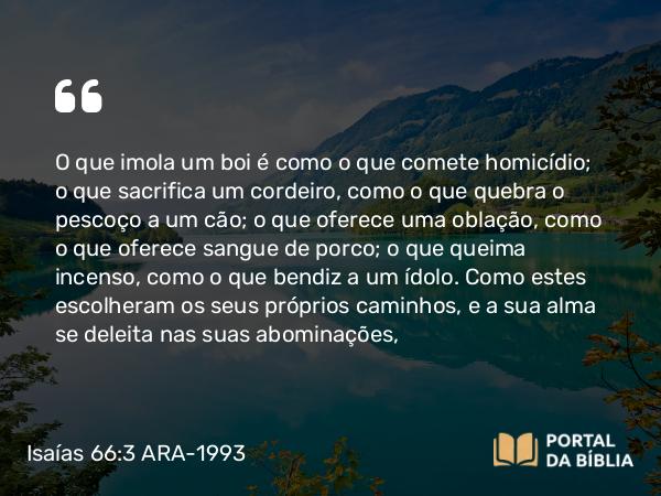 Isaías 66:3 ARA-1993 - O que imola um boi é como o que comete homicídio; o que sacrifica um cordeiro, como o que quebra o pescoço a um cão; o que oferece uma oblação, como o que oferece sangue de porco; o que queima incenso, como o que bendiz a um ídolo. Como estes escolheram os seus próprios caminhos, e a sua alma se deleita nas suas abominações,