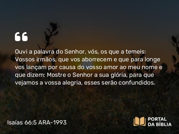 Isaías 66:5 ARA-1993 - Ouvi a palavra do Senhor, vós, os que a temeis: Vossos irmãos, que vos aborrecem e que para longe vos lançam por causa do vosso amor ao meu nome e que dizem: Mostre o Senhor a sua glória, para que vejamos a vossa alegria, esses serão confundidos.