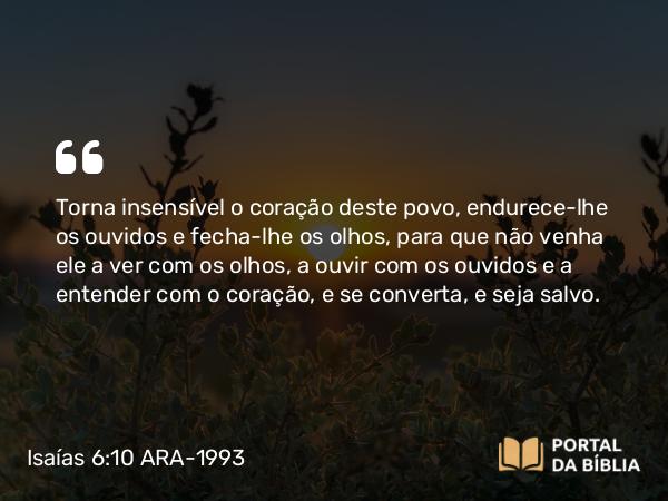 Isaías 6:10 ARA-1993 - Torna insensível o coração deste povo, endurece-lhe os ouvidos e fecha-lhe os olhos, para que não venha ele a ver com os olhos, a ouvir com os ouvidos e a entender com o coração, e se converta, e seja salvo.